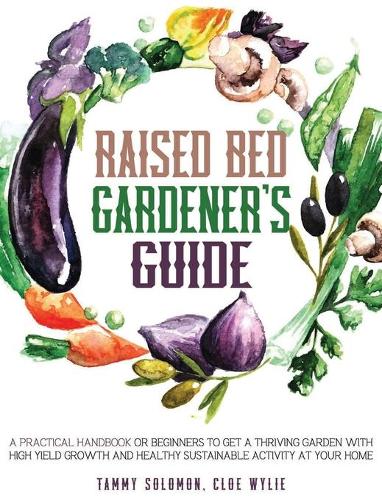 Raised Bed Gardener's Guide: A Practical Handbook for Beginners to get a Thriving Garden With High Yield Growth and Healthy Sustainable Activity at Your Home (Hardback)