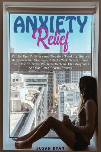Anxiety Relief: Put an End to Stress and Negative Thinking. Reduce Depression and Stop Panic Attacks with Natural Remedies. How to Solve Problems Such as Claustrophobia and Conflicts of Social Anxiety (Paperback)