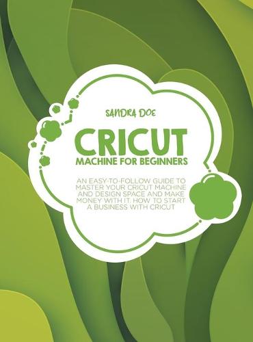 Cricut for Beginners: A Complete DIY Guide to Master Your Cricut Machine, Cricut Design Space, and Craft Out Creative Cricut Project Ideas (Tips and Tricks) (Hardback)