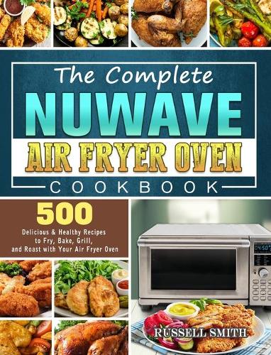 The Complete NuWave Air Fryer Oven Cookbook: 500 Delicious & Healthy Recipes to Fry, Bake, Grill, and Roast with Your Air Fryer Oven (Hardback)