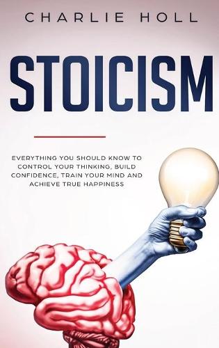 Stoicism: Everything You Should Know To Control Your Thinking, Build Confidence, Train Your Mind and Achieve True Happiness (Including Key Principles And Practical Exercises) (Hardback)