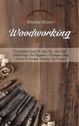 Woodworking 2021: A QuickStart Guide to Step-By-Step Guide Wood Crafts for Beginners. Techniques and Secrets in Creating Amazing DIY Projects (Hardback)