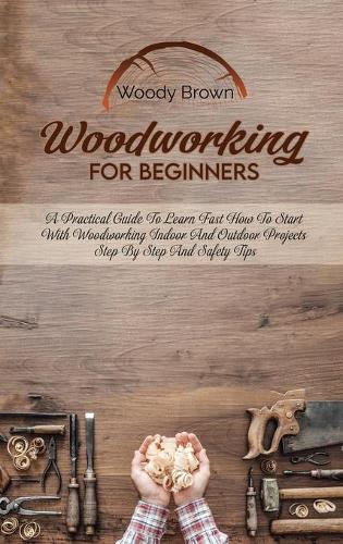 Woodworking For Beginners: A Practical Guide to Learn Fast How to Start with Woodworking Indoor and Outdoor Projects Step-By-Step and Safety Tips (Hardback)