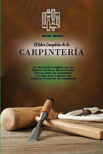 El libro Completo de la Carpinteria: Un Recorrido Completo por las Mejores Tecnicas, Herramientas, Precauciones de Seguridad y Consejos para Empezar sus Primeros Proyectos de Carpinteria (Paperback)