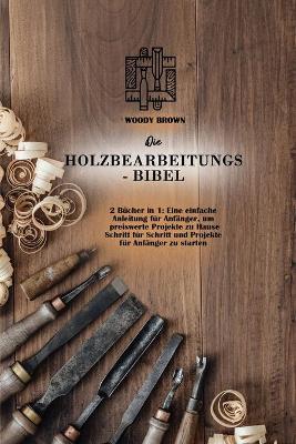 Die Holzbearbeitungs- Bibel: 2 Bücher in 1: Eine einfache Anleitung für Anfanger, um preiswerte Projekte zu Hause Schritt für Schritt und Projekte für Anfanger zu starten (Paperback)