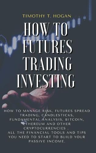 How to Futures Trading Investing: How to Manage Risk, FUTURES SPREAD TRADING, CANDLESTICKS, FUNDAMENTAL ANALYSIS, BITCOIN, ETHEREUM AND OTHER CRYPTOCURRENCIES . All the Financial Tools and Tips You Need to Start to Build Your Passive Income. (Hardback)