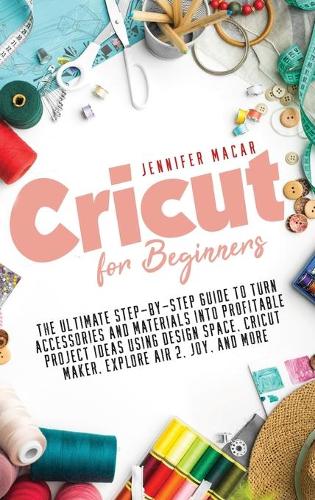 Cricut for Beginners: The Ultimate Step-by-Step Guide to Turn Accessories and Materials into Profitable Project Ideas Using Design Space, Cricut Maker, Explore Air 2, Joy, and More - Cricut Mastery J.M. 1 (Hardback)