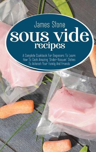 Sous Vide Recipes: A Complete Cookbook For Beginners To Learn How To Cook Amazing "Under-Vacuum" Dishes To Astonish Your Family And Friends (Hardback)