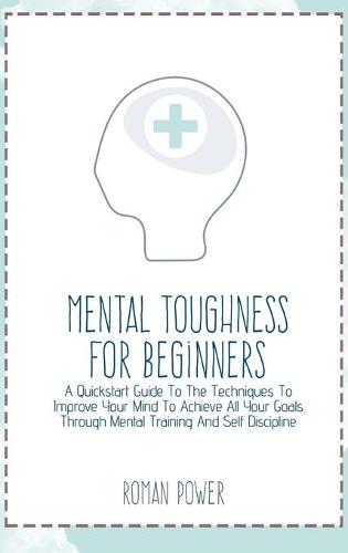 Mental Toughness For Beginners: A Quickstart Guide To The Techniques To Improve Your Mind To Achieve All Your Goals Through Mental Training And Self Discipline (Hardback)