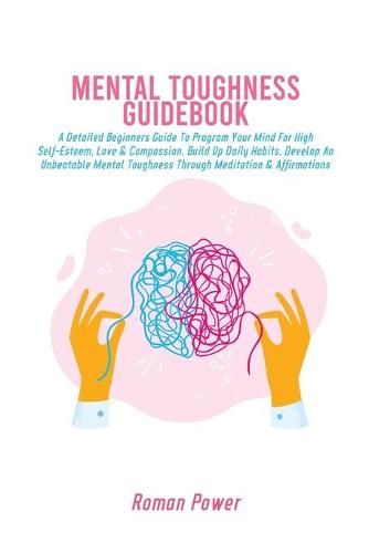 Mental Toughness Guidebook: A Detailed Beginners Guide To Program Your Mind For High Self-Esteem, Love & Compassion, Build Up Daily Habits, Develop An Unbeatable Mental Toughness Through Meditation & Affirmations (Paperback)