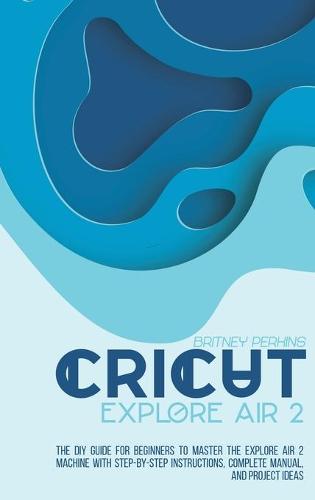 Cricut Explore Air 2: the DIY Guide for Beginners to Master the Explore Air 2 Machine with Step-by-Step Instructions, Complete Manual, and Project Ideas (Hardback)