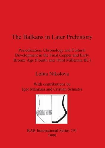 The Balkans in Later Prehistory: Periodization, Chronology and Cultural Development in the Final Copper and Early Bronze Age (Fourth and Third Millennia BC) - British Archaeological Reports International Series (Paperback)