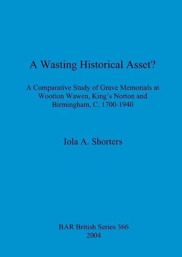 A wasting historical asset: A comparative study of grave memorials at Wootton Waven, King's Norton and Birmingham c. 1700-1940 - British Archaeological Reports British Series (Paperback)