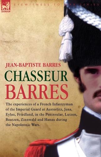 Chasseur Barres - The experiences of a French Infantryman of the Imperial Guard at Austerlitz, Jena, Eylau, Friedland, in the Peninsular, Lutzen, Bautzen, Zinnwald and Hanau during the Napoleonic Wars. (Paperback)