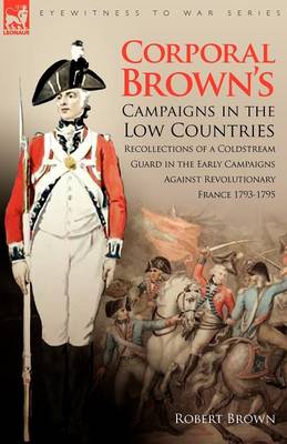 Corporal Brown's Campaigns in the Low Countries: Recollections of a Coldstream Guard in the Early Campaigns Against Revolutionary France 1793-1795 - Eyewitness to War (Paperback)
