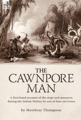 The Cawnpore Man: A First Hand Account of the Siege and Massacre During the Indian Mutiny By One of Four Survivors (Hardback)