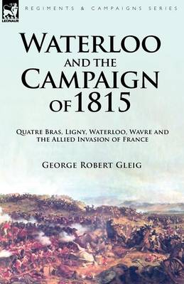 Waterloo and the Campaign of 1815: Quatre Bras, Ligny, Waterloo, Wavre and the Allied Invasion of France (Paperback)