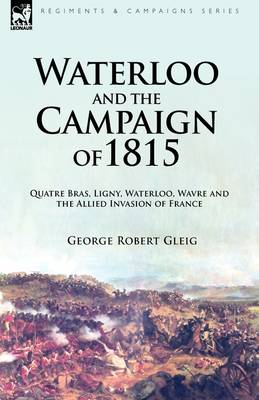 Waterloo and the Campaign of 1815: Quatre Bras, Ligny, Waterloo, Wavre and the Allied Invasion of France (Hardback)