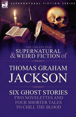 The Collected Supernatural and Weird Fiction of Thomas Graham Jackson-Six Ghost Stories-Two Novelettes and Four Shorter Tales to Chill the Blood (Paperback)