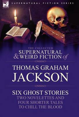 The Collected Supernatural and Weird Fiction of Thomas Graham Jackson-Six Ghost Stories-Two Novelettes and Four Shorter Tales to Chill the Blood (Hardback)