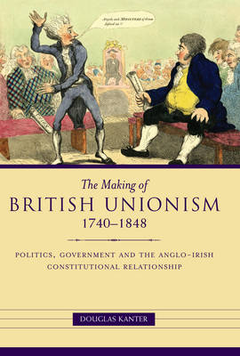 The Making of British Unionism: Politics, Government, and the Anglo-Irish Constitutional Relationship 1740-1848 (Hardback)