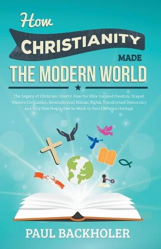 How Christianity Made the Modern World - the Legacy of Christian Liberty: How the Bible Inspired Freedom, Shaped Western Civilization, Revolutionized Human Rights, Transformed Democracy and Why Free People Owe So Much to Their Christian Heritage (Paperback)