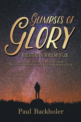 Glimpses of Glory, Revelations in the Realms of God: Beyond the Veil in the Heavenly Abode, the New Jerusalem and the Eternal Kingdom of God (Paperback)