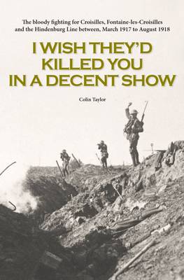 I Wish They'd Killed You in A Decent Show: The Bloody Fighting for Croisilles, Fontaine-Les-Croisilles and the Hindenburg Line Between March 1917 to August 1918 (Paperback)