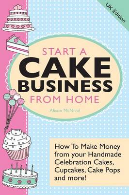 Start A Cake Business From Home: How To Make Money from Your Handmade Celebration Cakes, Cupcakes, Cake Pops and More ! UK Edition. (Paperback)