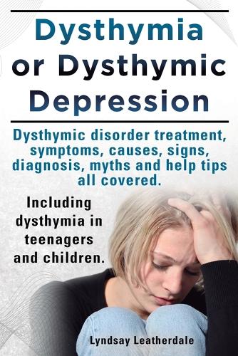 Dysthymia or Dysthymic Depression. Dysthymic Disorder or Dysthymia Treatment, Symptoms, Causes, Signs, Myths and Help Tips All Covered. Including Dysthymia in Teenagers and Children. (Paperback)