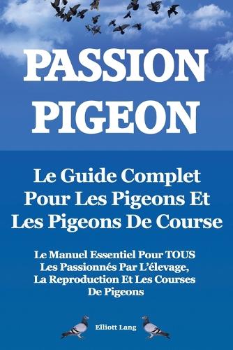 Passion Pigeon. Le guide complet pour les pigeons et les pigeons de course. Le manuel essentiel pour TOUS les passionnes par l'elevage, la reproduction et les courses de pigeons. (Paperback)