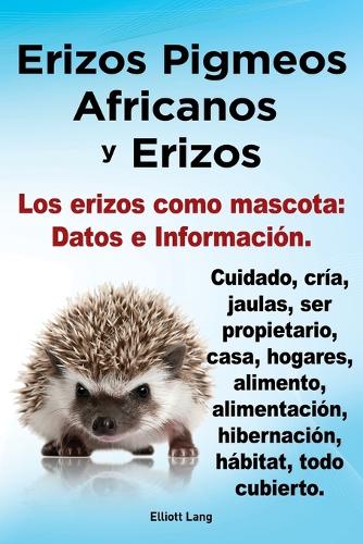 Erizos Pigmeos Africanos y Erizos. Los erizos como mascota: Datos e Informacion.Cuidado, cria, jaulas, ser propietario, casa, hogares, alimento, alimentacion, hibernacion, habitat, todo cubierto. (Paperback)