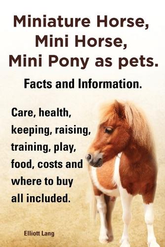 Miniature Horse, Mini Horse, Mini Pony as pets. Facts and Information. Miniature horses care, health, keeping, raising, training, play, food, costs and where to buy all included. (Paperback)