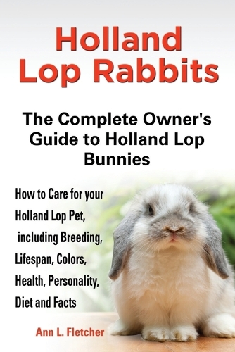 Holland Lop Rabbits The Complete Owner's Guide to Holland Lop Bunnies How to Care for your Holland Lop Pet, including Breeding, Lifespan, Colors, Health, Personality, Diet and Facts (Paperback)