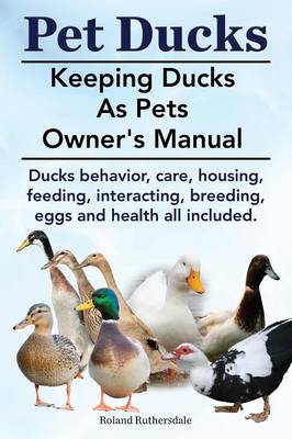 Pet Ducks. Keeping Ducks as Pets Owner's Manual. Ducks Behavior, Care, Housing, Feeding, Interacting, Breeding, Eggs and Health All Included. (Paperback)