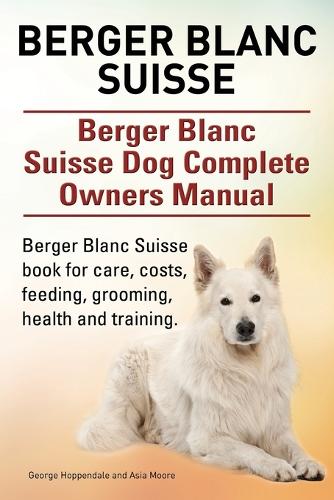 Berger Blanc Suisse. Berger Blanc Suisse Dog Complete Owners Manual. Berger Blanc Suisse Book for Care, Costs, Feeding, Grooming, Health and Training. (Paperback)
