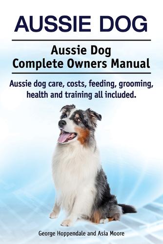 Aussie Dog. Aussie Dog Complete Owners Manual. Aussie Dog Care, Costs, Feeding, Grooming, Health and Training All Included (Paperback)