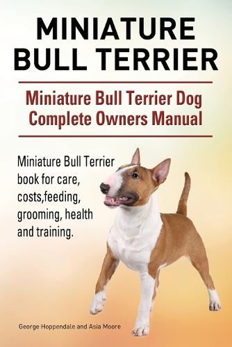 Miniature Bull Terrier. Miniature Bull Terrier Dog Complete Owners Manual. Miniature Bull Terrier book for care, costs, feeding, grooming, health and training. (Paperback)