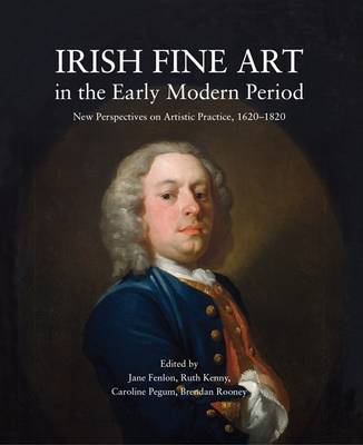 Irish Fine Art in the Early Modern Period: New Perspectives on Artistic Practice 1620-1820 (Hardback)