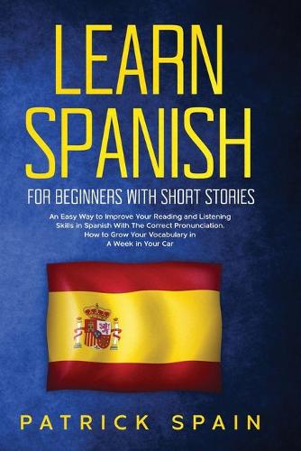 Learn Spanish for Beginners with Short Stories: An Easy Way to Improve Your Reading and Listening Skills in Spanish with the Correct Pronunciation. How to Grow Your Vocabulary in a Week in Your Car (Paperback)