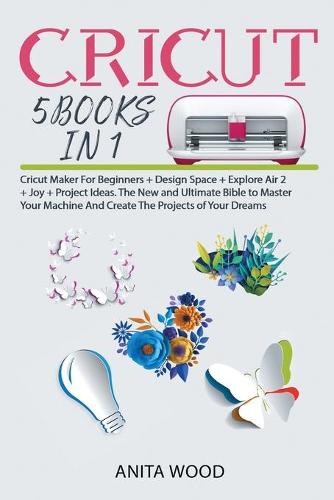 Cricut 5 Books in 1: Cricut Maker for Beginner +Design Space + Explore Air 2 +Joy +Project Ideas. The New and Ultimate Bible to Master Your Machine and Create the Projects of Your Dreams (Paperback)