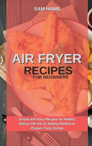 Air Fryer Recipes for Beginners: Simple and Easy Recipes for Healthy Eating with the Air Baking Method to Prepare Tasty Dishes (Hardback)