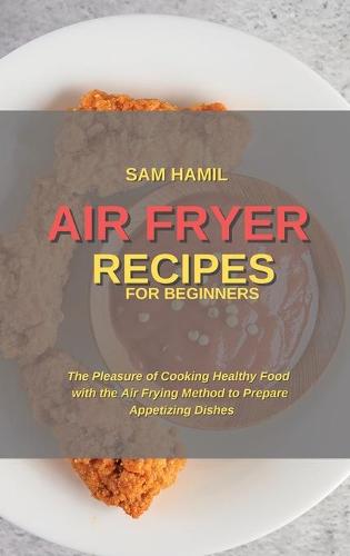 Air Fryer Recipes for Beginners: The Pleasure of Cooking Healthy Food with the Air Frying Method to Prepare Appetizing Dishes (Hardback)