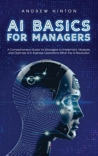 AI Basics for Managers: A Comprehensive Guide for Managers to Implement, Measure, and Optimize AI in Business Operations Within the AI Revolution - AI Fundamentals (Hardback)