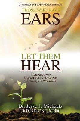 Those Who Have Ears - Let Them Hear: A Biblically Based Spiritual and Nutritional Path to Healing and Wholeness (Paperback)