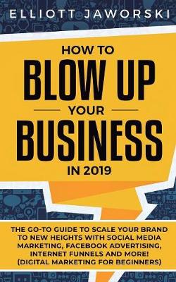 How to Blow Up Your Business in 2019: The Go-To Guide to Scale Your Brand to New Heights with Social Media Marketing, Facebook Advertising, Internet Funnels and More! (Digital Marketing for Beginners) (Paperback)