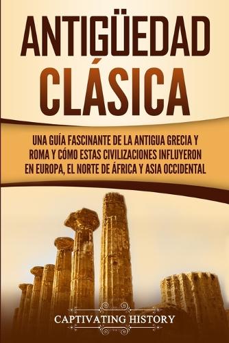 Antiguedad Clasica: Una guia fascinante de la antigua Grecia y Roma y como estas civilizaciones influyeron en Europa, el norte de Africa y Asia occidental (Paperback)