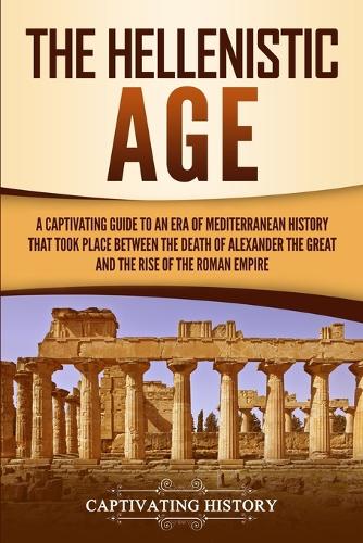 The Hellenistic Age: A Captivating Guide to an Era of Mediterranean History That Took Place Between the Death of Alexander the Great and the Rise of the Roman Empire (Paperback)