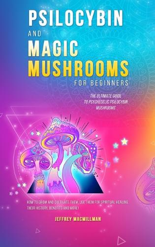 Psilocybin and Magic Mushrooms for Beginners: The Ultimate Guide to Psychedelic Psilocybin Mushrooms - How to Grow and Cultivate Them, Use Them for Spiritual Healing, Their History, Benefits and More (Hardback)