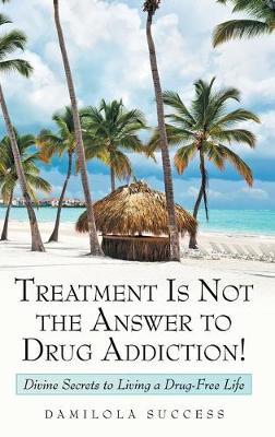 Treatment Is Not the Answer to Drug Addiction!: Divine Secrets to Living a Drug-Free Life (Hardback)